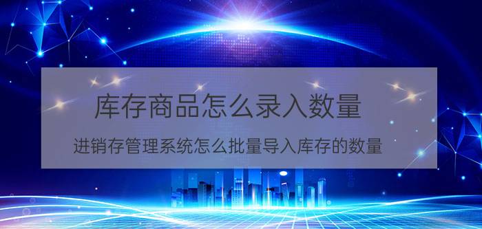 库存商品怎么录入数量 进销存管理系统怎么批量导入库存的数量？